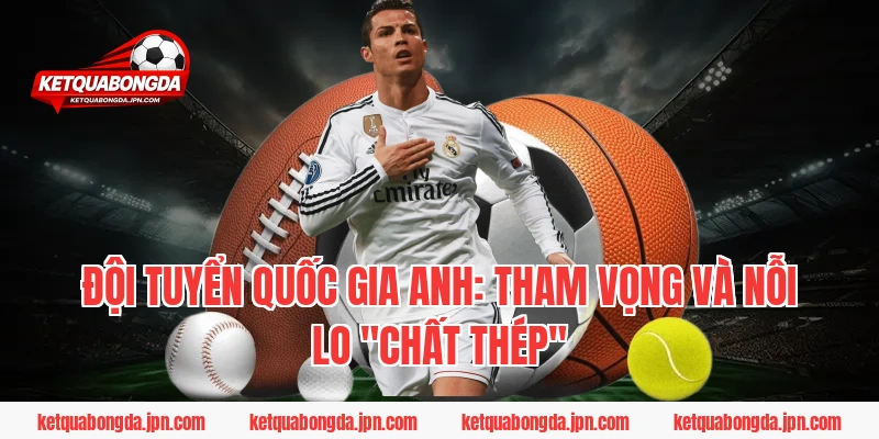 Đội Tuyển Quốc Gia Anh: Tham Vọng Và Nỗi Lo "Chất Thép"