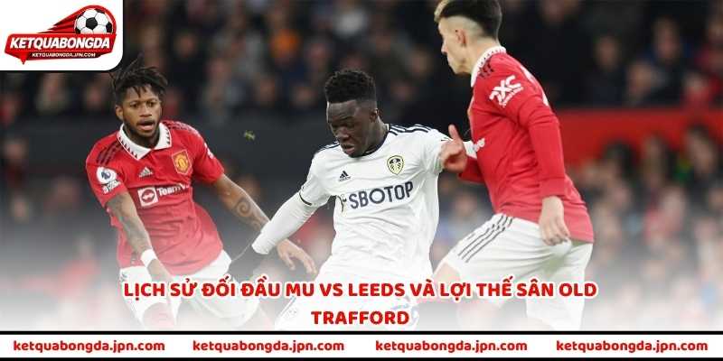 Lịch sử đối đầu MU vs Leeds và lợi thế sân Old Trafford