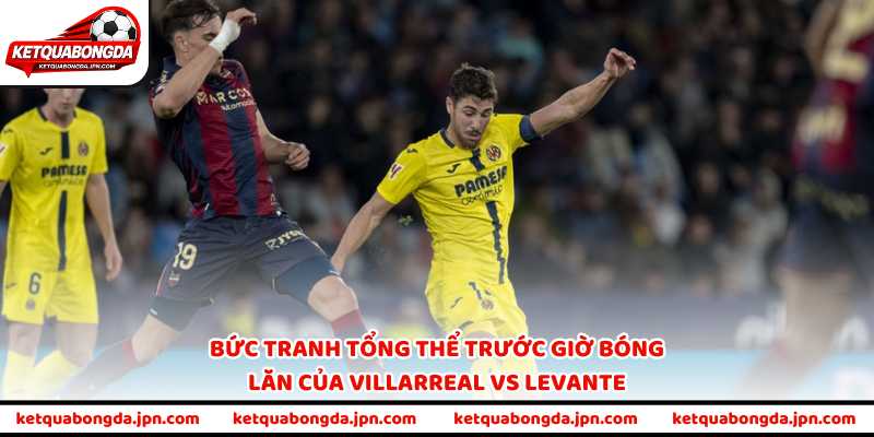 Bức tranh tổng thể trước giờ bóng lăn của Villarreal vs Levante